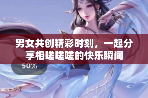 男女共創(chuàng)精彩時(shí)刻，一起分享相嗟嗟嗟的快樂瞬間