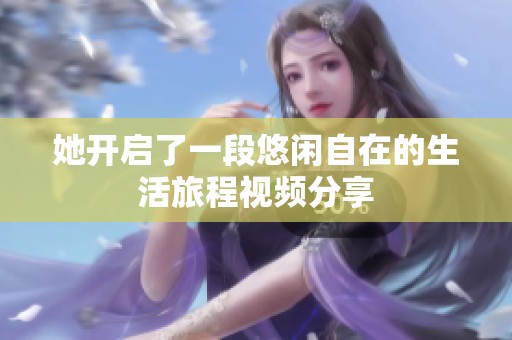 她開(kāi)啟了一段悠閑自在的生活旅程視頻分享