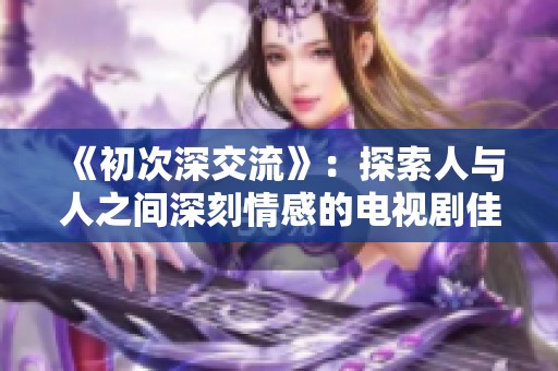 《初次深交流》：探索人與人之間深刻情感的電視劇佳作