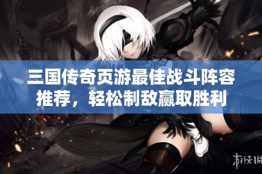 三國傳奇頁游最佳戰(zhàn)斗陣容推薦，輕松制敵贏取勝利