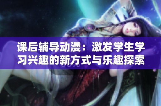 課后輔導(dǎo)動漫：激發(fā)學(xué)生學(xué)習(xí)興趣的新方式與樂趣探索