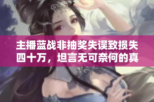 主播藍(lán)戰(zhàn)非抽獎(jiǎng)失誤致?lián)p失四十萬(wàn),坦言無(wú)可奈何的真相揭秘 主播藍(lán)戰(zhàn)非抽獎(jiǎng)失誤致?lián)p失四十萬(wàn),坦言無(wú)可奈何的真相揭秘