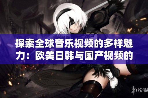 探索全球音樂視頻的多樣魅力：歐美日韓與國產(chǎn)視頻的精彩對比