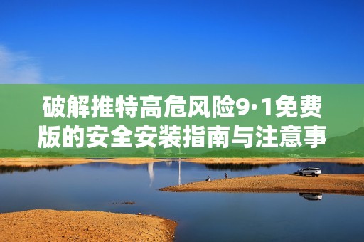 破解推特高危風(fēng)險(xiǎn)9·1免費(fèi)版的安全安裝指南與注意事項(xiàng)