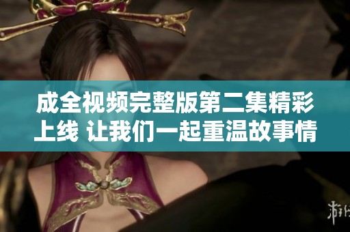成全視頻完整版第二集精彩上線 讓我們一起重溫故事情節(jié)