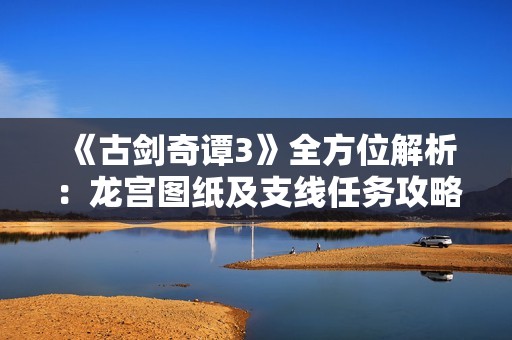 《古劍奇譚3》全方位解析：龍宮圖紙及支線任務(wù)攻略指南