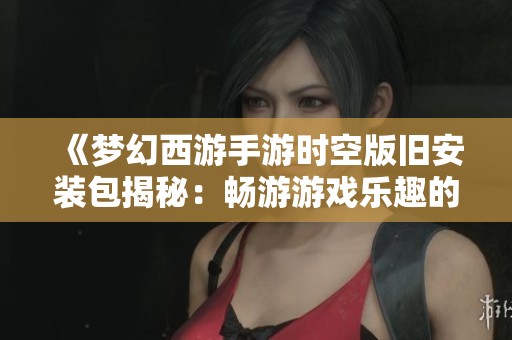 《夢幻西游手游時空版舊安裝包揭秘：暢游游戲樂趣的秘密法寶》