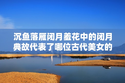 沉魚(yú)落雁閉月羞花中的閉月典故代表了哪位古代美女的風(fēng)采