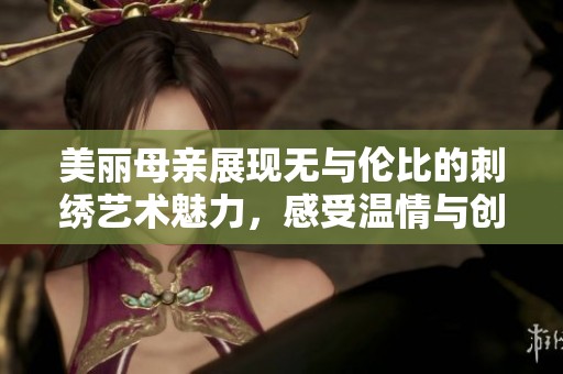 美麗母親展現(xiàn)無(wú)與倫比的刺繡藝術(shù)魅力，感受溫情與創(chuàng)意的交融