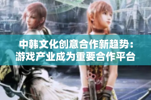 中韓文化創(chuàng)意合作新趨勢：游戲產(chǎn)業(yè)成為重要合作平臺