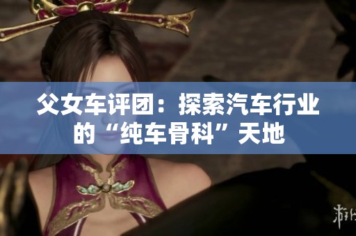 父女車評團：探索汽車行業(yè)的“純車骨科”天地