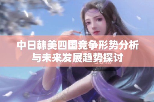 中日韓美四國(guó)競(jìng)爭(zhēng)形勢(shì)分析與未來發(fā)展趨勢(shì)探討