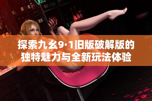 探索九幺9·1舊版破解版的獨(dú)特魅力與全新玩法體驗(yàn)