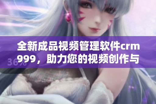 全新成品視頻管理軟件crm999，助力您的視頻創(chuàng)作與營(yíng)銷優(yōu)化