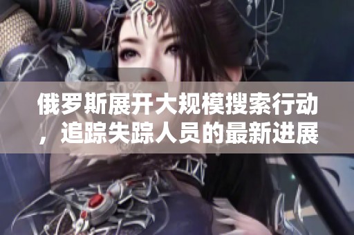 俄羅斯展開大規(guī)模搜索行動，追蹤失蹤人員的最新進(jìn)展分析