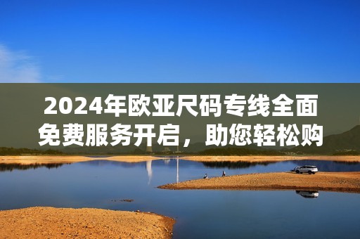 2024年歐亞尺碼專線全面免費(fèi)服務(wù)開啟，助您輕松購物