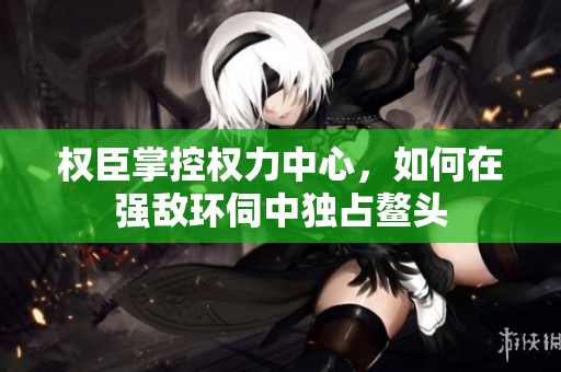 權(quán)臣掌控權(quán)力中心，如何在強(qiáng)敵環(huán)伺中獨占鰲頭