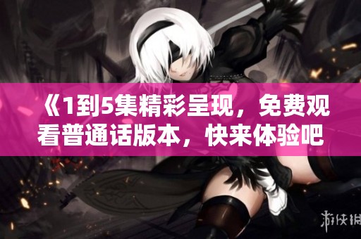 《1到5集精彩呈現(xiàn)，免費觀看普通話版本，快來體驗吧》