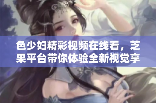 色少婦精彩視頻在線看，芝果平臺(tái)帶你體驗(yàn)全新視覺享受