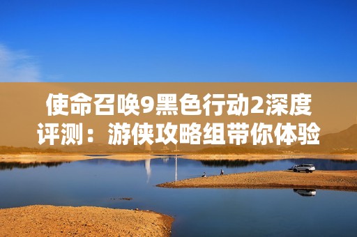 使命召喚9黑色行動2深度評測：游俠攻略組帶你體驗戰(zhàn)場魅力