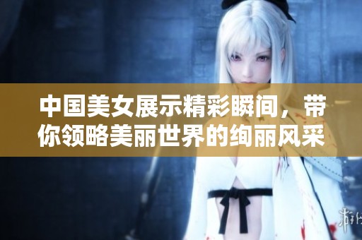中國美女展示精彩瞬間，帶你領(lǐng)略美麗世界的絢麗風采