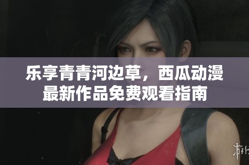 樂享青青河邊草，西瓜動漫最新作品免費觀看指南