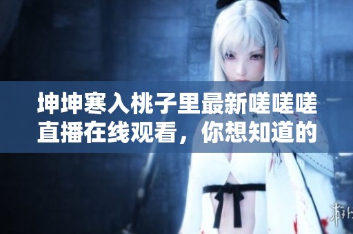 坤坤寒入桃子里最新嗟嗟嗟直播在線觀看，你想知道的精彩內(nèi)容盡在其中
