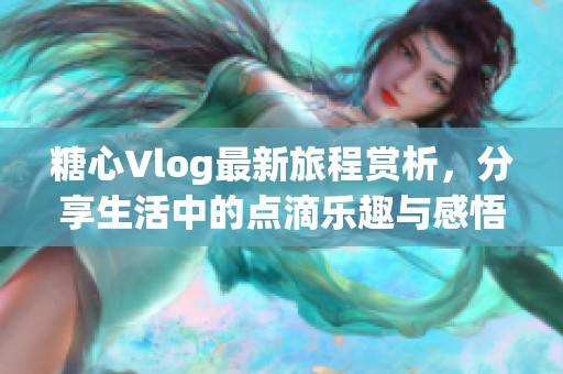 糖心Vlog最新旅程賞析，分享生活中的點(diǎn)滴樂趣與感悟