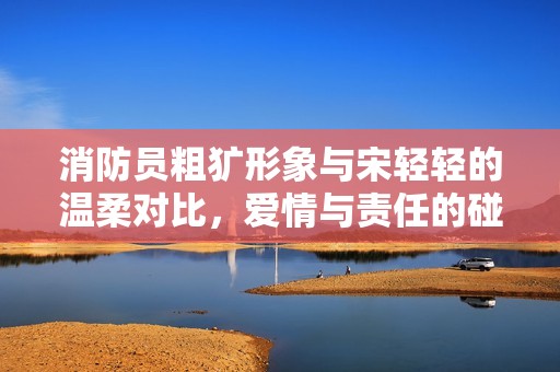 消防員粗獷形象與宋輕輕的溫柔對(duì)比，愛情與責(zé)任的碰撞