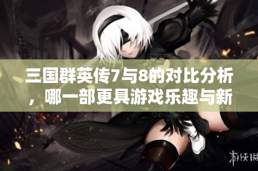 三國(guó)群英傳7與8的對(duì)比分析，哪一部更具游戲樂(lè)趣與新劇本特色