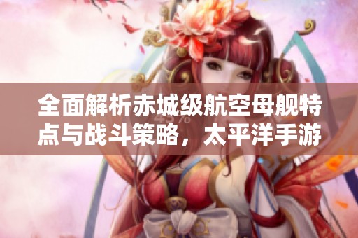 全面解析赤城級航空母艦特點(diǎn)與戰(zhàn)斗策略，太平洋手游指南