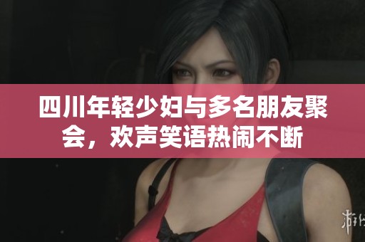 四川年輕少婦與多名朋友聚會(huì)，歡聲笑語(yǔ)熱鬧不斷