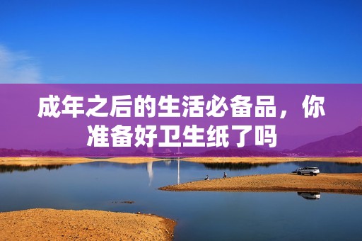 成年之后的生活必備品，你準備好衛(wèi)生紙了嗎