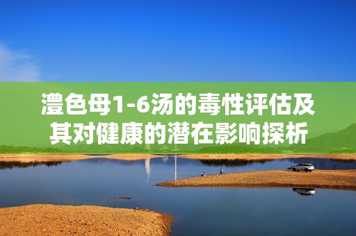澧色母1-6湯的毒性評估及其對健康的潛在影響探析