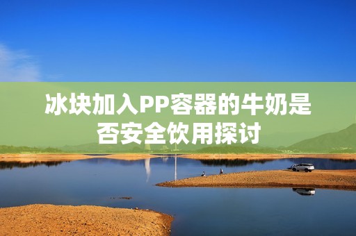 冰塊加入PP容器的牛奶是否安全飲用探討