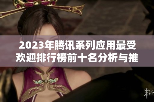 2023年騰訊系列應(yīng)用最受歡迎排行榜前十名分析與推薦