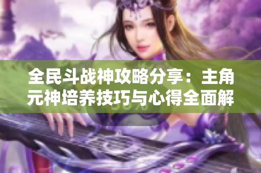 全民斗戰(zhàn)神攻略分享：主角元神培養(yǎng)技巧與心得全面解析