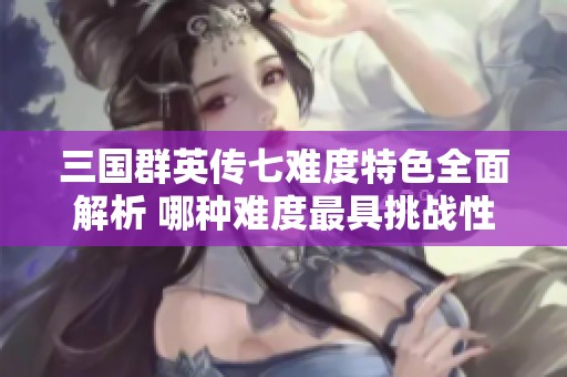 三國群英傳七難度特色全面解析 哪種難度最具挑戰(zhàn)性
