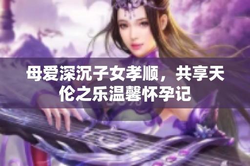 母愛(ài)深沉子女孝順，共享天倫之樂(lè)溫馨懷孕記
