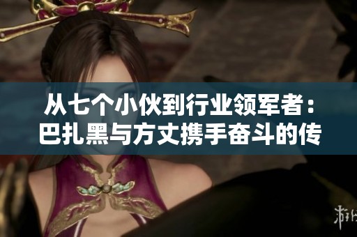 從七個(gè)小伙到行業(yè)領(lǐng)軍者：巴扎黑與方丈攜手奮斗的傳奇故事
