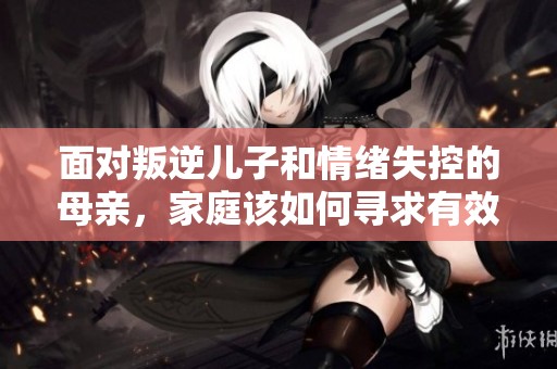 面對(duì)叛逆兒子和情緒失控的母親，家庭該如何尋求有效解決方案