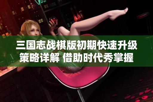 三國志戰(zhàn)棋版初期快速升級策略詳解 借助時代秀掌握技巧
