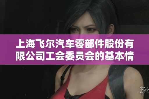 上海飛爾汽車零部件股份有限公司工會(huì)委員會(huì)的基本情況與發(fā)展動(dòng)態(tài)分析