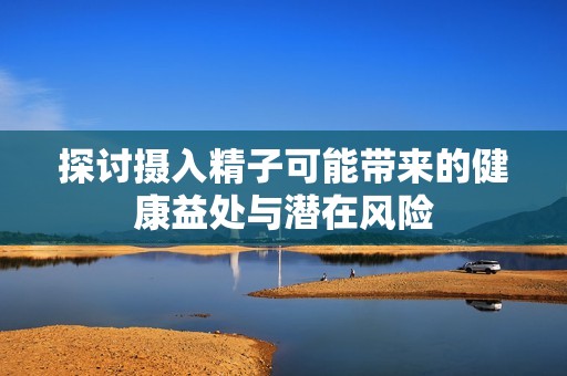 探討攝入精子可能帶來的健康益處與潛在風險