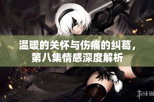 溫暖的關(guān)懷與傷痛的糾葛，第八集情感深度解析