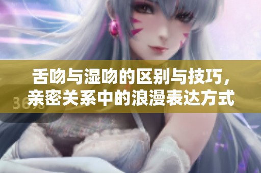 舌吻與濕吻的區(qū)別與技巧，親密關(guān)系中的浪漫表達方式解析