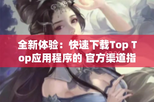 全新體驗(yàn):快速下載Top Top應(yīng)用程序的 官方渠道指南 全新體驗(yàn):快速下載Top Top應(yīng)用程序的 官方渠道指南