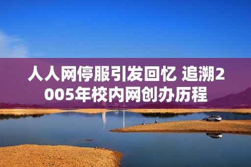 人人網(wǎng)停服引發(fā)回憶 追溯2005年校內(nèi)網(wǎng)創(chuàng)辦歷程