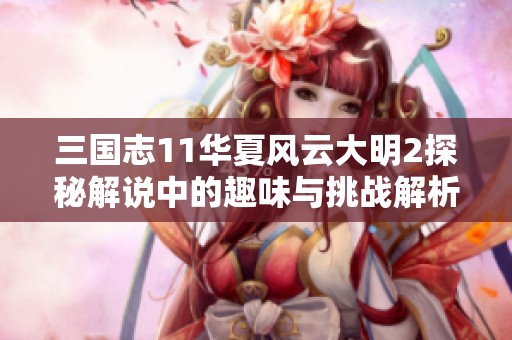 三國志11華夏風(fēng)云大明2探秘解說中的趣味與挑戰(zhàn)解析