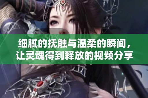 細(xì)膩的撫觸與溫柔的瞬間，讓靈魂得到釋放的視頻分享